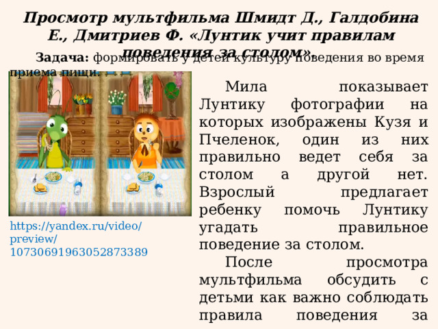 Просмотр мультфильма Шмидт Д., Галдобина Е., Дмитриев Ф. «Лунтик учит правилам поведения за столом». Задача: формировать у детей культуру поведения во время приема пищи. Мила показывает Лунтику фотографии на которых изображены Кузя и Пчеленок, один из них правильно ведет себя за столом а другой нет. Взрослый предлагает ребенку помочь Лунтику угадать правильное поведение за столом. После просмотра мультфильма обсудить с детьми как важно соблюдать правила поведения за столом. https://yandex.ru/video/preview/10730691963052873389 