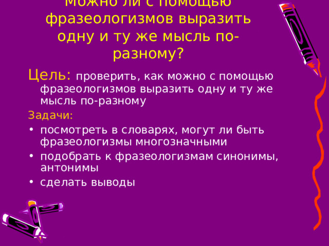 Можно ли с помощью фразеологизмов выразить одну и ту же мысль по-разному? Цель:  проверить, как можно с помощью фразеологизмов выразить одну и ту же мысль по-разному Задачи: посмотреть в словарях, могут ли быть фразеологизмы многозначными подобрать к фразеологизмам синонимы, антонимы сделать выводы 