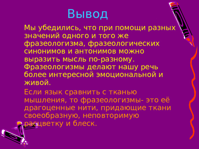 Вывод   Мы убедились, что при помощи разных значений одного и того же фразеологизма, фразеологических синонимов и антонимов можно выразить мысль по-разному. Фразеологизмы делают нашу речь более интересной эмоциональной и живой.   Если язык сравнить с тканью мышления, то фразеологизмы- это её драгоценные нити, придающие ткани своеобразную, неповторимую расцветку и блеск. 