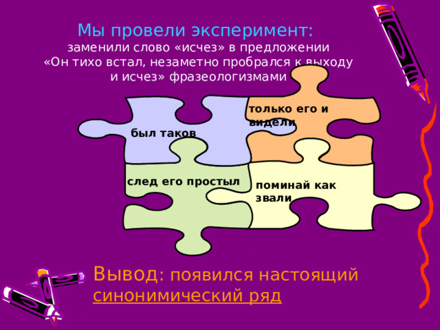 Мы провели эксперимент:  заменили слово «исчез» в предложении  «Он тихо встал, незаметно пробрался к выходу и исчез» фразеологизмами только его и видели был таков след его простыл поминай как звали Вывод : появился настоящий синонимический ряд 
