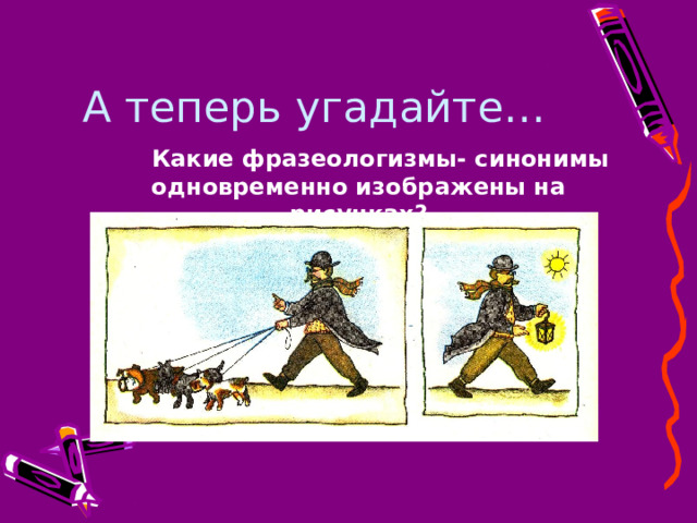 А теперь угадайте…   Какие фразеологизмы- синонимы одновременно изображены на рисунках?   