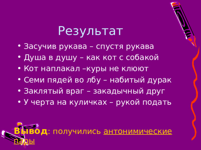 Результат Засучив рукава – спустя рукава Душа в душу – как кот с собакой Кот наплакал –куры не клюют Семи пядей во лбу – набитый дурак Заклятый враг – закадычный друг У черта на куличках – рукой подать  Вывод : получились антонимические пары Вывод : получились антонимические пары Вывод : получились антонимические пары Вывод : получились антонимические пары 