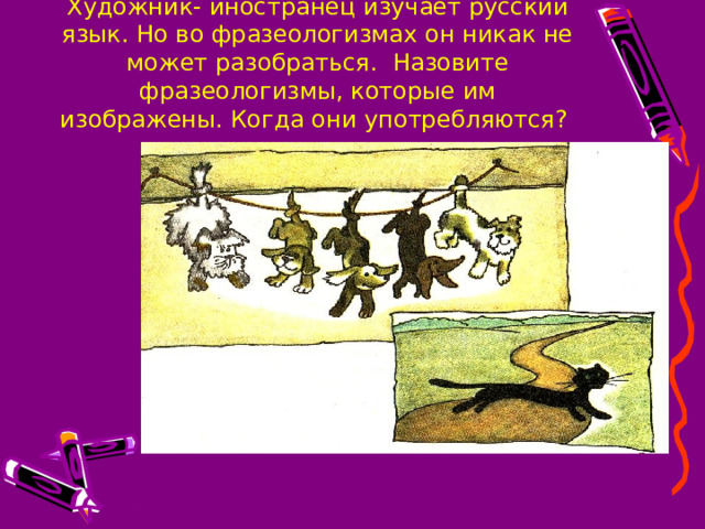Художник- иностранец изучает русский язык. Но во фразеологизмах он никак не может разобраться. Назовите фразеологизмы, которые им изображены. Когда они употребляются? 
