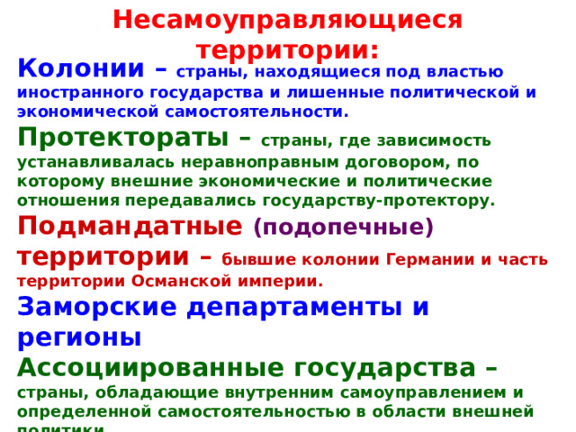 Несамоуправляющиеся территории: Колонии – страны, находящиеся под властью иностранного государства и лишенные политической и экономической самостоятельности. Протектораты – страны, где зависимость устанавливалась неравноправным договором, по которому внешние экономические и политические отношения передавались государству-протектору. Подмандатные (подопечные) территории – бывшие колонии Германии и часть территории Османской империи. Заморские департаменты и регионы Ассоциированные государства – страны, обладающие внутренним самоуправлением и определенной самостоятельностью в области внешней политики. Доминионы – части Британской империи 