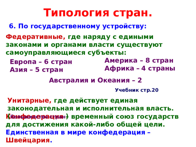 Типология стран. 6. По государственному устройству: Федеративные, где  наряду с едиными законами и органами власти существуют самоуправляющиеся субъекты: Америка – 8 стран  Африка –  4 страны Европа – 6 стран  Азия – 5 стран Австралия и Океания – 2 Учебник стр.20 Унитарные, где действует единая законодательная и исполнительная власть. ( большинство стран ) Конфедерация  – временный союз государств для достижения какой-либо общей цели.  Единственная в мире конфедерация – Швейцария . 