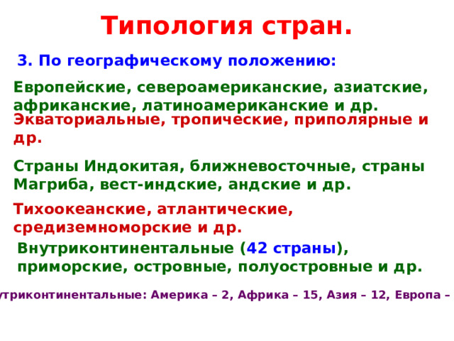 Типология стран. 3. По географическому положению: Европейские, североамериканские, азиатские, африканские, латиноамериканские и др. Экваториальные, тропические, приполярные и др. Страны Индокитая, ближневосточные, страны Магриба, вест-индские, андские и др. Тихоокеанские, атлантические, средиземноморские и др. Внутриконтинентальные ( 42 страны ), приморские, островные, полуостровные и др. Внутриконтинентальные: Америка – 2, Африка – 15, Азия – 12, Европа – 13.  