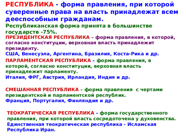 РЕСПУБЛИКА - форма правления, при которой суверенные права на власть принадлежат всем дееспособным гражданам. Республиканская форма принята в большинстве государств -75%. ПРЕЗИДЕНТСКАЯ РЕСПУБЛИКА – форма правления, в которой, согласно конституции, верховная власть принадлежит президенту. США, Венесуэла, Аргентина, Бразилия, Коста-Рика и др. ПАРЛАМЕНТСКАЯ РЕСПУБЛИКА – форма правления, в которой, согласно конституции, верховная власть принадлежит парламенту.  Италия, ФРГ, Австрия, Ирландия, Индия и др. СМЕШАННАЯ РЕСПУБЛИКА – форма правления с чертами президентской и парламентской республик. Франция, Португалия, Финляндия и др. ТЕОКРАТИЧЕСКАЯ РЕСПУБЛИКА – форма государственного правления, при которой власть сосредоточена у духовенства.  Единственная теократическая республика - Исламская Республика Иран. 