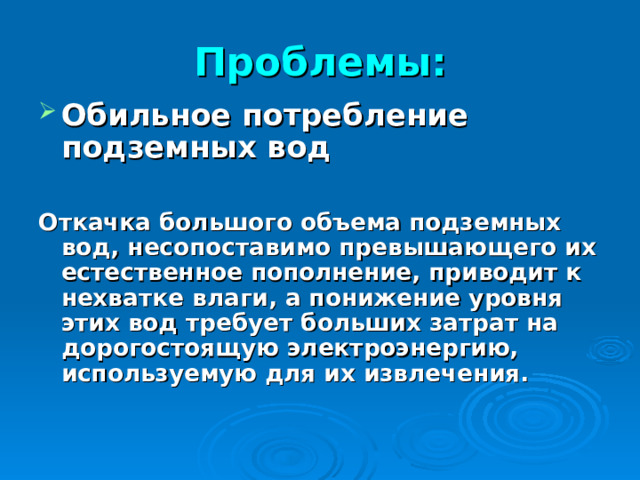 Проблемы: Обильное потребление подземных вод  Откачка большого объема подземных вод, несопоставимо превышающего их естественное пополнение, приводит к нехватке влаги, а понижение уровня этих вод требует больших затрат на дорогостоящую электроэнергию, используемую для их извлечения.  
