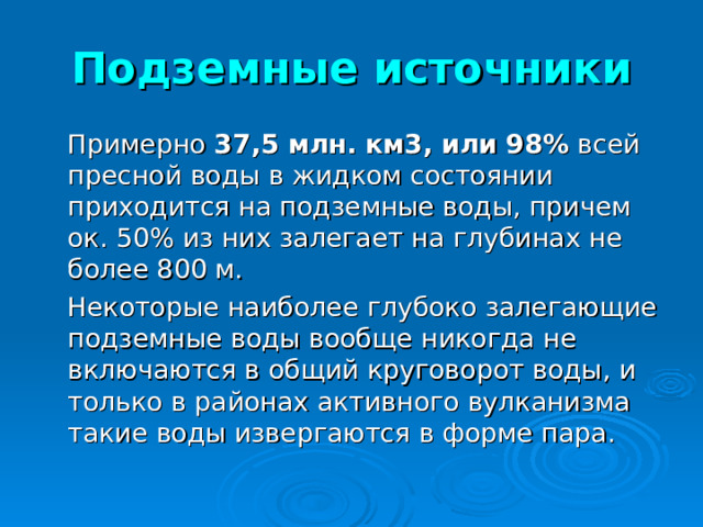 Подземные источники  Примерно 37,5 млн. км3, или 98% всей пресной воды в жидком состоянии приходится на подземные воды, причем ок. 50% из них залегает на глубинах не более 800 м.  Некоторые наиболее глубоко залегающие подземные воды вообще никогда не включаются в общий круговорот воды, и только в районах активного вулканизма такие воды извергаются в форме пара. 