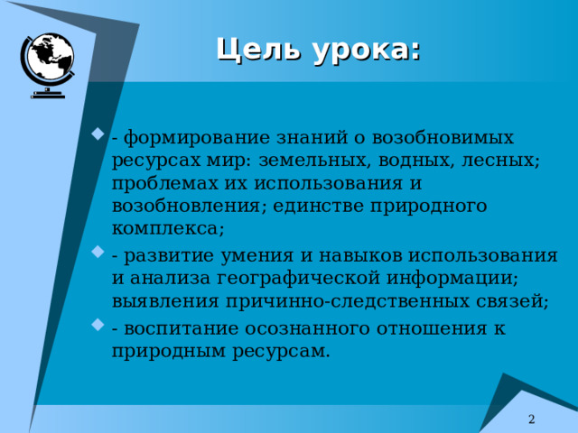 Цель урока: - формирование знаний о возобновимых ресурсах мир: земельных, водных, лесных; проблемах их использования и возобновления; единстве природного комплекса; - развитие умения и навыков использования и анализа географической информации; выявления причинно-следственных связей; - воспитание осознанного отношения к природным ресурсам.   