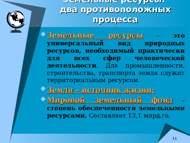 Земельные ресурсы:   два противоположных процесса Земельные ресурсы – это универсальный вид природных ресурсов, необходимый практически для всех сфер человеческой деятельности . Для промышленности, строительства, транспорта земля служит территориальным ресурсом. Земля – источник жизни; Мировой земельный фонд – степень обеспеченности земельными ресурсами. Составляет 13,1 млрд.га.  
