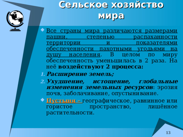 Сельское хозяйство мира Все страны мира различаются размерами пашни, степенью распаханности территории и показателями обеспеченности пахотными угодьями на душу населения . В целом по миру обеспеченность уменьшилась в 2 раза. На неё воздействуют 2 процесса: Расширение земель; Ухудшение, истощение, глобальные изменения земельных ресурсов : эрозия почв, заболачивание, опустынивание. Пустыня – географическое, равнинное или гористое пространство, лишённое растительности. Самые значительные пустыни: в Азии-Гоби, в Африке – Сахара, Ливийская, Калахари, Аравийская Среднеазиатская.   