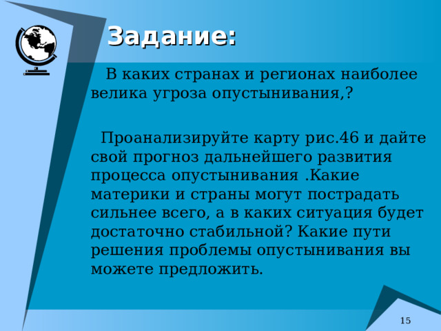 Задание:  В каких странах и регионах наиболее велика угроза опустынивания,?  Проанализируйте карту рис.46 и дайте свой прогноз дальнейшего развития процесса опустынивания .Какие материки и страны могут пострадать сильнее всего, а в каких ситуация будет достаточно стабильной? Какие пути решения проблемы опустынивания вы можете предложить.  