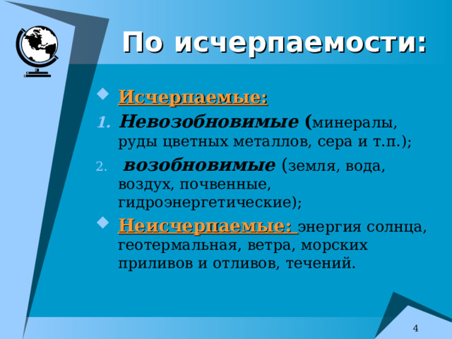 По исчерпаемости: Исчерпаемые: Невозобновимые ( минералы, руды цветных металлов, сера и т.п.);  возобновимые ( земля, вода, воздух, почвенные, гидроэнергетические); Неисчерпаемые: энергия солнца, геотермальная, ветра, морских приливов и отливов, течений.   