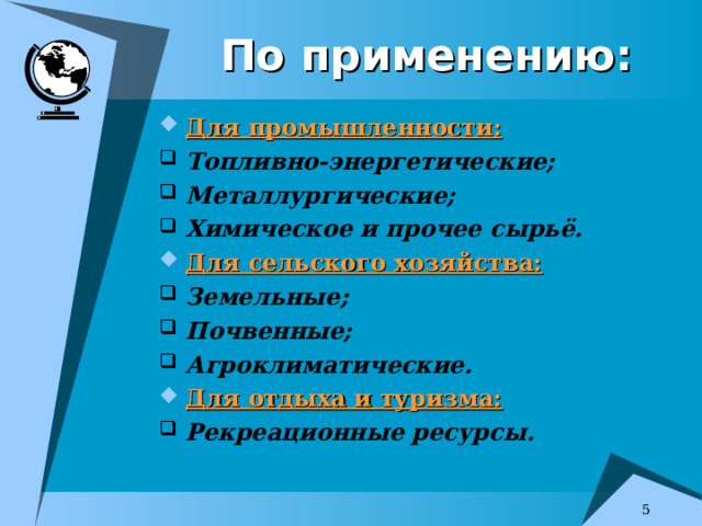 По применению: Для промышленности: Топливно-энергетические; Металлургические; Химическое и прочее сырьё. Для сельского хозяйства: Земельные; Почвенные; Агроклиматические. Для отдыха и туризма: Рекреационные ресурсы.   