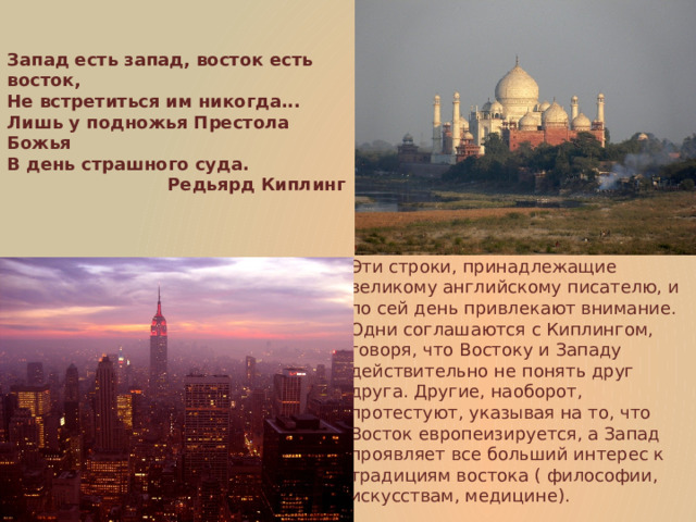 Запад есть запад, восток есть восток,  Не встретиться им никогда...  Лишь у подножья Престола Божья  В день страшного суда. Редьярд Киплинг Эти строки, принадлежащие великому английскому писателю, и по сей день привлекают внимание. Одни соглашаются с Киплингом, говоря, что Востоку и Западу действительно не понять друг друга. Другие, наоборот, протестуют, указывая на то, что Восток европеизируется, а Запад проявляет все больший интерес к традициям востока ( философии, искусствам, медицине). 