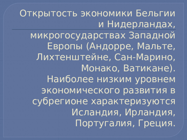  Открытость экономики Бельгии и Нидерландах, микрогосударствах Западной Европы (Андорре, Мальте, Лихтенштейне, Сан-Марино, Монако, Ватикане).  Наиболее низким уровнем экономического развития в субрегионе характеризуются Исландия, Ирландия, Португалия, Греция.   
