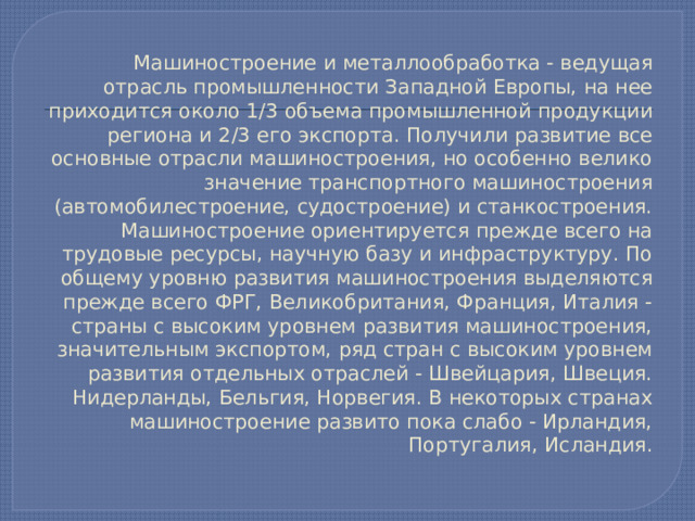 Машиностроение и металлообработка - ведущая отрасль промышленности Западной Европы, на нее приходится около 1/3 объема промышленной продукции региона и 2/3 его экспорта. Получили развитие все основные отрасли машиностроения, но особенно велико значение транспортного машиностроения (автомобилестроение, судостроение) и станкостроения.  Машиностроение ориентируется прежде всего на трудовые ресурсы, научную базу и инфраструктуру. По общему уровню развития машиностроения выделяются прежде всего ФРГ, Великобритания, Франция, Италия - страны с высоким уровнем развития машиностроения, значительным экспортом, ряд стран с высоким уровнем развития отдельных отраслей - Швейцария, Швеция. Нидерланды, Бельгия, Норвегия. В некоторых странах машиностроение развито пока слабо - Ирландия, Португалия, Исландия.   