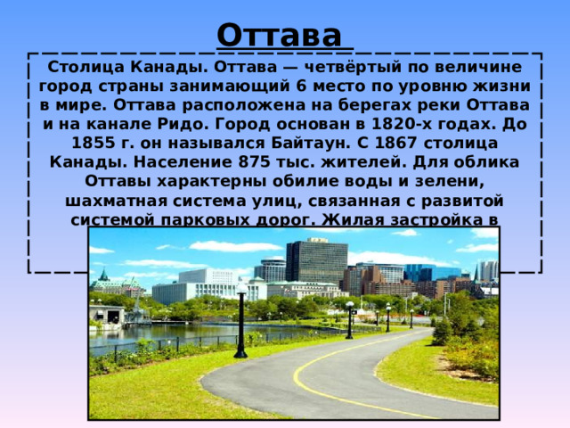 Оттава Столица Канады. Оттава — четвёртый по величине город страны занимающий 6 место по уровню жизни в мире. Оттава расположена на берегах реки Оттава и на канале Ридо. Город основан в 1820-х годах. До 1855 г. он назывался Байтаун. С 1867 столица Канады. Население 875 тыс. жителей. Для облика Оттавы характерны обилие воды и зелени, шахматная система улиц, связанная с развитой системой парковых дорог. Жилая застройка в основном двухэтажная.  