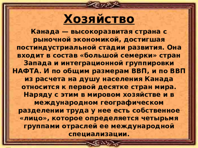 Хозяйство Канада — высокоразвитая страна с рыночной экономикой, достигшая постиндустриальной стадии развития. Она входит в состав «большой семерки» стран Запада и интеграционной группировки НАФТА. И по общим размерам ВВП, и по ВВП из расчета на душу населения Канада относится к первой десятке стран мира. Наряду с этим в мировом хозяйстве и в международном географическом разделении труда у нее есть собственное «лицо», которое определяется четырьмя группами отраслей ее международной специализации.  