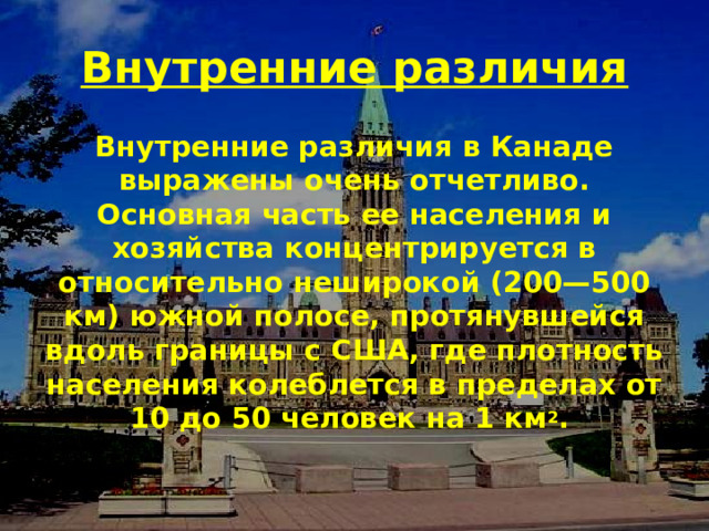 Внутренние различия Внутренние различия в Канаде выражены очень отчетливо. Основная часть ее населения и хозяйства концентрируется в относительно неширокой (200—500 км) южной полосе, протянувшейся вдоль границы с США, где плотность населения колеблется в пределах от 10 до 50 человек на 1 км 2 . 