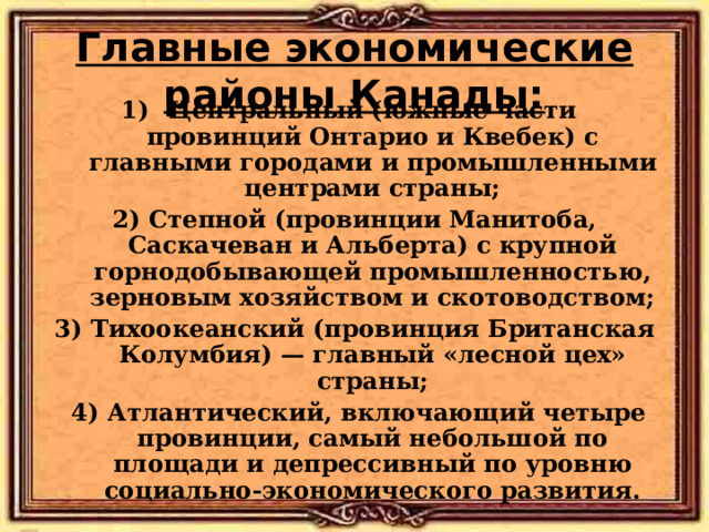 Главные экономические районы Канады: Центральный (южные части провинций Онтарио и Квебек) с главными городами и промышленными центрами страны; 2) Степной (провинции Манитоба, Саскачеван и Альберта) с крупной горнодобывающей промышленностью, зерновым хозяйством и скотоводством; 3) Тихоокеанский (провинция Британская Колумбия) — главный «лесной цех» страны;  4) Атлантический, включающий четыре провинции, самый небольшой по площади и депрессивный по уровню социально-экономического развития. 