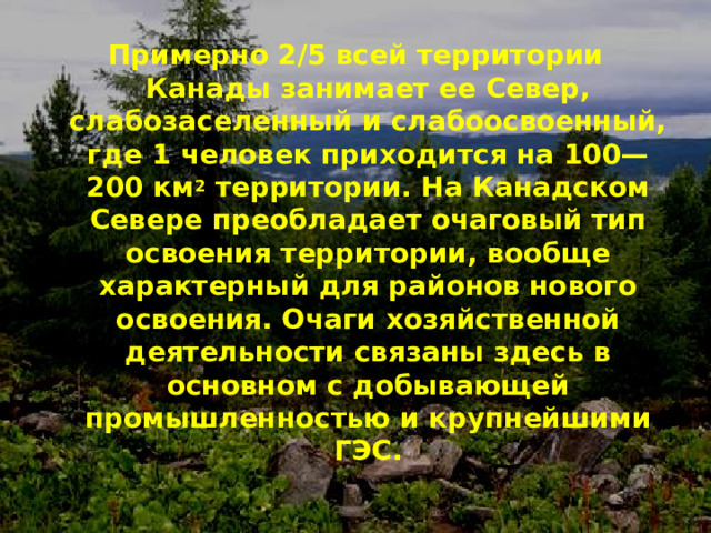 Примерно 2/5 всей территории Канады занимает ее Север, слабозаселенный и слабоосвоенный, где 1 человек приходится на 100—200 км 2 территории. На Канадском Севере преобладает очаговый тип освоения территории, вообще характерный для районов нового освоения. Очаги хозяйственной деятельности связаны здесь в основном с добывающей промышленностью и крупнейшими ГЭС.  