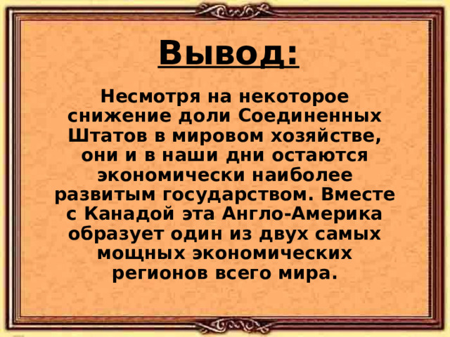 Вывод: Несмотря на некоторое снижение доли Соединенных Штатов в мировом хозяйстве, они и в наши дни остаются экономически наиболее развитым государством. Вместе с Канадой эта Англо-Америка образует один из двух самых мощных экономических регионов всего мира. 