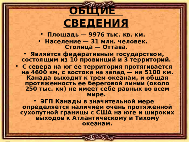 ОБЩИЕ СВЕДЕНИЯ Площадь — 9976 тыс. кв. км. Население — 31 млн. человек.  Столица — Оттава. Является федеративным государством, состоящим из 10 провинций и 3 территорий. С севера на юг ее территория протягивается на 4600 км, с востока на запад — на 5100 км. Канада выходит к трем океанам, и общая протяженность ее береговой линии (около 250 тыс. км) не имеет себе равных во всем мире. ЭГП Канады в значительной мере определяется наличием очень протяженной сухопутной границы с США на юге и широких выходов к Атлантическому и Тихому океанам.   