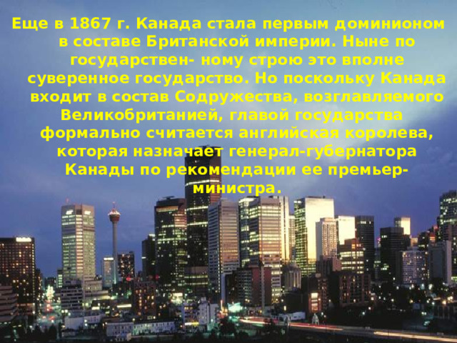 Еще в 1867 г. Канада стала первым доминионом в составе Британской империи. Ныне по государствен- ному строю это вполне суверенное государство. Но поскольку Канада входит в состав Содружества, возглавляемого Великобританией, главой государства формально считается английская королева, которая назначает генерал-губернатора Канады по рекомендации ее премьер-министра. 