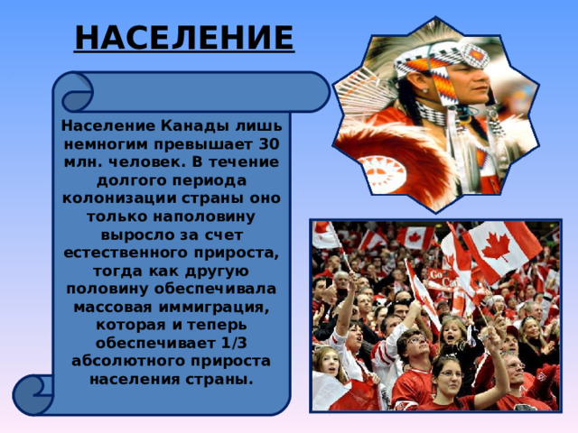 НАСЕЛЕНИЕ Население Канады лишь немногим превышает 30 млн. человек. В течение долгого периода колонизации страны оно только наполовину выросло за счет естественного прироста, тогда как другую половину обеспечивала массовая иммиграция, которая и теперь обеспечивает 1/3 абсолютного прироста населения страны.  