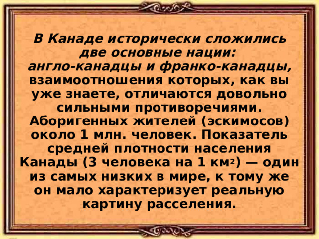  В Канаде исторически сложились две основные нации: англо-канадцы и франко-канадцы, взаимоотношения которых, как вы уже знаете, отличаются довольно сильными противоречиями. Аборигенных жителей (эскимосов) около 1 млн. человек. Показатель средней плотности населения Канады (3 человека на 1 км 2 ) — один из самых низких в мире, к тому же он мало характеризует реальную картину расселения. 
