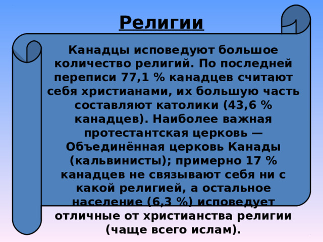 Религии Канадцы исповедуют большое количество религий. По последней переписи 77,1 % канадцев считают себя христианами, их большую часть составляют католики (43,6 % канадцев). Наиболее важная протестантская церковь — Объединённая церковь Канады (кальвинисты); примерно 17 % канадцев не связывают себя ни с какой религией, а остальное население (6,3 %) исповедует отличные от христианства религии (чаще всего ислам). 
