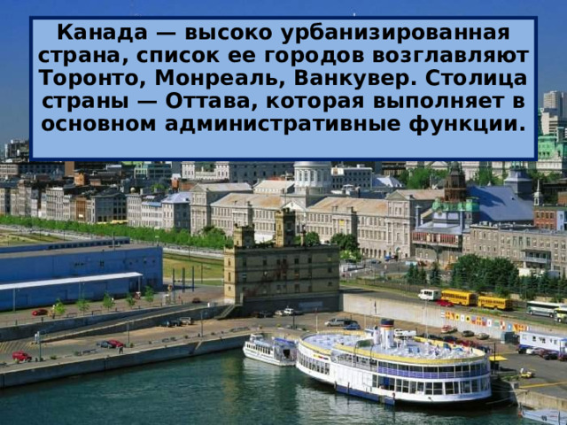 Канада — высоко урбанизированная страна, список ее городов возглавляют Торонто, Монреаль, Ванкувер. Столица страны — Оттава, которая выполняет в основном административные функции. 