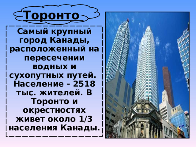 Торонто  Самый крупный город Канады, расположенный на пересечении водных и сухопутных путей. Население - 2518 тыс. жителей. В Торонто и окрестностях живет около 1/3 населения Канады.  