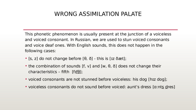 wrong assimilation palate This phonetic phenomenon is usually present at the junction of a voiceless and voiced consonant. In Russian, we are used to stun voiced consonants and voice deaf ones. With English sounds, this does not happen in the following cases: [s, z] do not change before [θ, ð] - this is [ɪz ðæt]; the combination of sounds [f, v] and [w, θ, ð] does not change their characteristics – fifth  [fɪ fθ ]; voiced consonants are not stunned before voiceless: his dog [hɪz dog]; voiceless consonants do not sound before voiced: aunt’s dress [ɑːnt s   d res]    