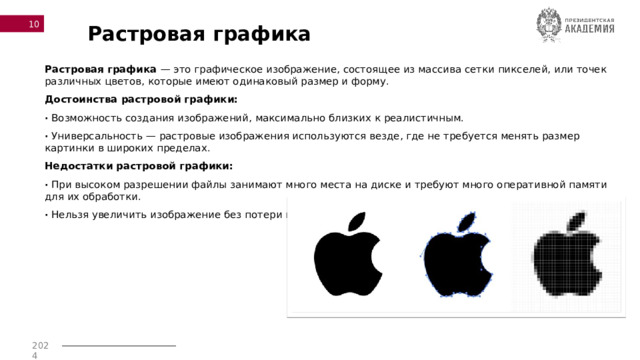  Растровая графика Растровая графика  — это графическое изображение, состоящее из массива сетки пикселей, или точек различных цветов, которые имеют одинаковый размер и форму. Достоинства растровой графики: · Возможность создания изображений, максимально близких к реалистичным. · Универсальность — растровые изображения используются везде, где не требуется менять размер картинки в широких пределах. Недостатки растровой графики: · При высоком разрешении файлы занимают много места на диске и требуют много оперативной памяти для их обработки. · Нельзя увеличить изображение без потери качества. 