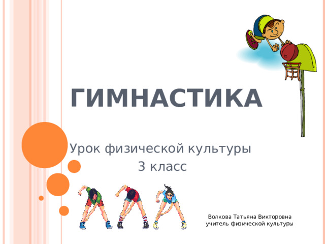 ГИМНАСТИКА Урок физической культуры 3 класс Волкова Татьяна Викторовна  учитель физической культуры     