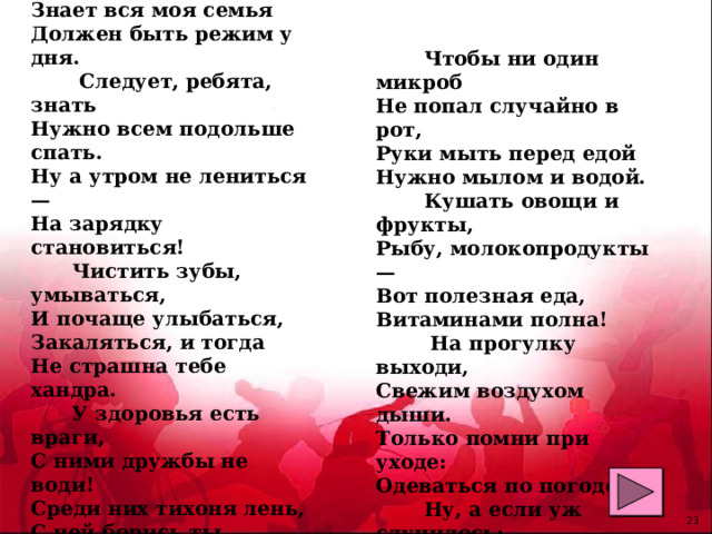 Чтоб здоровье сохранить,  Организм свой укрепить,  Знает вся моя семья  Должен быть режим у дня.  Следует, ребята, знать  Нужно всем подольше спать.  Ну а утром не лениться —  На зарядку становиться!  Чистить зубы, умываться,  И почаще улыбаться,  Закаляться, и тогда  Не страшна тебе хандра.  У здоровья есть враги,  С ними дружбы не води!  Среди них тихоня лень,  С ней борись ты каждый день.    Чтобы ни один микроб  Не попал случайно в рот,  Руки мыть перед едой  Нужно мылом и водой.  Кушать овощи и фрукты,  Рыбу, молокопродукты —  Вот полезная еда,  Витаминами полна!  На прогулку выходи,  Свежим воздухом дыши.  Только помни при уходе:  Одеваться по погоде!  Ну, а если уж случилось:  Разболеться получилось,  Знай, к врачу тебе пора.  Он поможет нам всегда!    