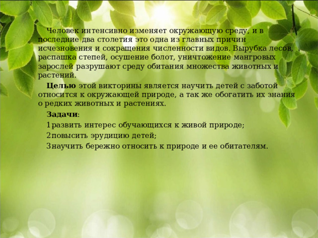 Человек интенсивно изменяет окружающую среду, и в последние два столетия это одна из главных причин исчезновения и сокращения численности видов. Вырубка лесов, распашка степей, осушение болот, уничтожение мангровых зарослей разрушают среду обитания множества животных и растений. Целью этой викторины является научить детей с заботой относится к окружающей природе, а так же обогатить их знания о редких животных и растениях. Задачи : развить интерес обучающихся к живой природе; повысить эрудицию детей; научить бережно относить к природе и ее обитателям. 