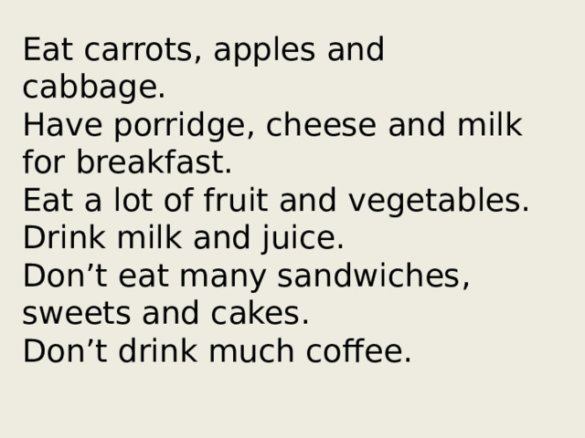 Eat carrots, apples and cabbage.  Have porridge, cheese and milk for breakfast.  Eat a lot of fruit and vegetables.  Drink milk and juice.  Don’t eat many sandwiches, sweets and cakes.  Don’t drink much coffee.   