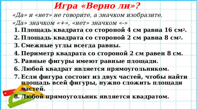 Игра «Верно ли»? «Да» и «нет» не говорите, а значком изобразите. «Да» значком «+», «нет» значком «-» Площадь квадрата со стороной 4 см равна 16 см 2 . Площадь квадрата со стороной 2 см равна 8 см 2 . Смежные углы всегда равны. Периметр квадрата со стороной 2 см равен 8 см. Равные фигуры имеют равные площади. Любой квадрат является прямоугольником. Если фигура состоит из двух частей, чтобы найти площадь всей фигуры, нужно сложить площади частей. Любой прямоугольник является квадратом. 