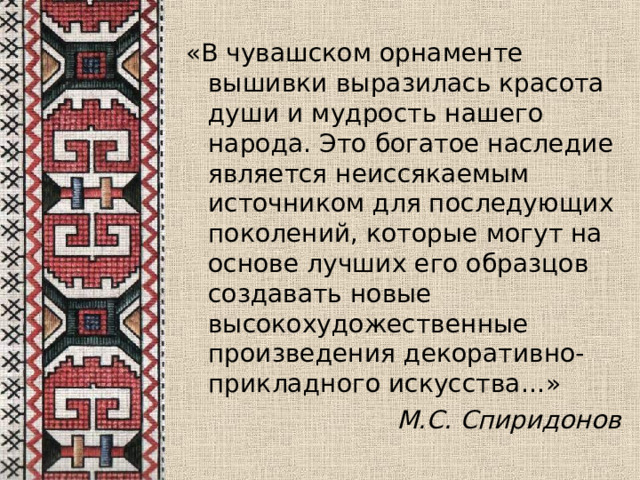 «В чувашском орнаменте вышивки выразилась красота души и мудрость нашего народа. Это богатое наследие является неиссякаемым источником для последующих поколений, которые могут на основе лучших его образцов создавать новые высокохудожественные произведения декоративно-прикладного искусства…»  М.С.  Спиридонов 