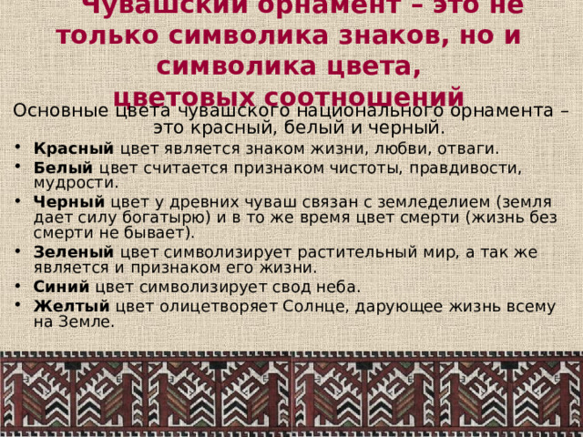  Чувашский орнамент – это не только символика знаков, но и символика цвета,  цветовых соотношений Основные цвета чувашского национального орнамента –  это красный, белый и черный.  Красный цвет является знаком жизни, любви, отваги.  Белый цвет считается признаком чистоты, правдивости, мудрости. Черный цвет у древних чуваш связан с земледелием (земля дает силу богатырю) и в то же время цвет смерти (жизнь без смерти не бывает). Зеленый цвет символизирует растительный мир, а так же является и признаком его жизни. Синий цвет символизирует свод неба. Желтый цвет олицетворяет Солнце, дарующее жизнь всему на Земле. 