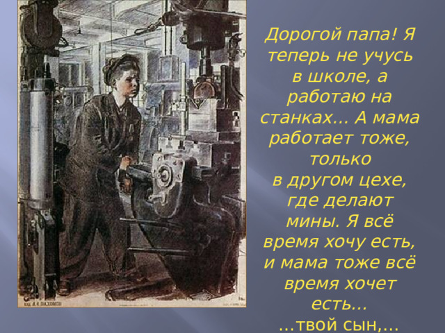Дорогой папа! Я теперь не учусь в школе, а работаю на станках… А мама работает тоже, только в другом цехе, где делают мины. Я всё время хочу есть, и мама тоже всё время хочет есть… … твой сын,… Фёдор Быков »  