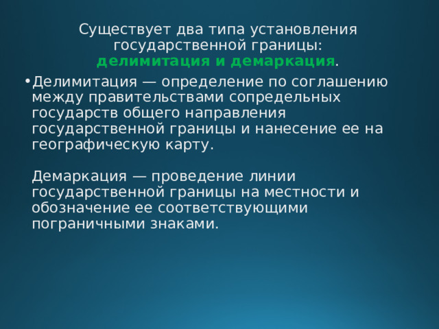 Существует два типа установления государственной границы:  делимитация и демаркация . Делимитация — определение по соглашению между правительствами сопредельных государств общего направления государственной границы и нанесение ее на географическую карту.   Демаркация — проведение линии государственной границы на местности и обозначение ее соответствующими пограничными знаками.    