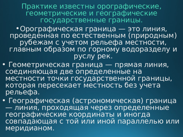 Практике известны орографические, геометрические и географические государственные границы. Орографическая граница — это линия, проведенная по естественным (природным) рубежам с учетом рельефа местности, главным образом по горному водоразделу и руслу рек.  Геометрическая граница — прямая линия, соединяющая две определенные на местности точки государственной границы, которая пересекает местность без учета рельефа.  Географическая (астрономическая) граница — линия, проходящая через определенные географические координаты и иногда совпадающая с той или иной параллелью или меридианом.     