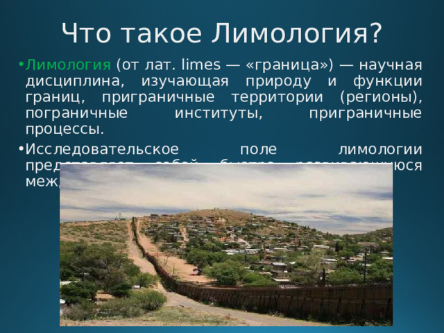 Что такое Лимология?   Лимология (от лат. limes — «граница») — научная дисциплина, изучающая природу и функции границ, приграничные территории (регионы), пограничные институты, приграничные процессы. Исследовательское поле лимологии представляет собой быстро развивающуюся междисциплинарную область. 