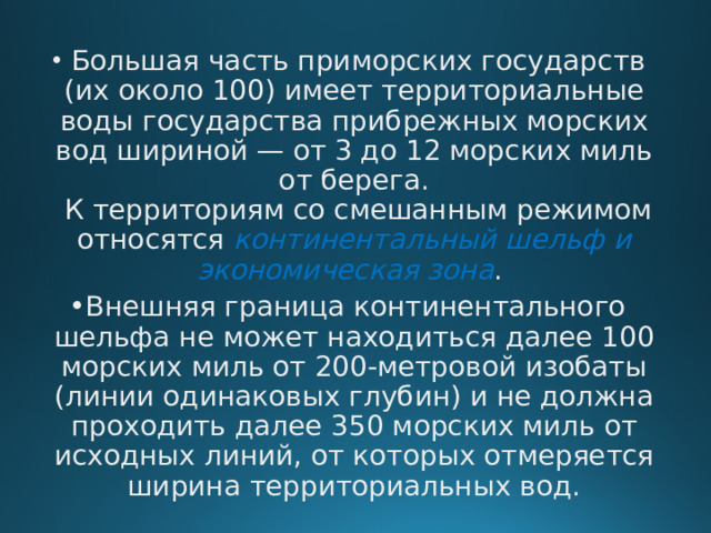   Большая часть приморских государств (их около 100) имеет территориальные воды государства прибрежных морских вод шириной — от 3 до 12 морских миль от берега.   К территориям со смешанным режимом относятся континентальный шельф и экономическая зона . Внешняя граница континентального шельфа не может находиться далее 100 морских миль от 200-метровой изобаты (линии одинаковых глубин) и не должна проходить далее 350 морских миль от исходных линий, от которых отмеряется ширина территориальных вод.     