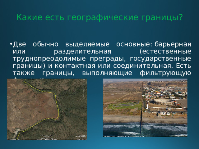 Какие есть географические границы?   Две обычно выделяемые основные: барьерная или разделительная (естественные труднопреодолимые преграды, государственные границы) и контактная или соединительная. Есть также границы, выполняющие фильтрующую функцию. 